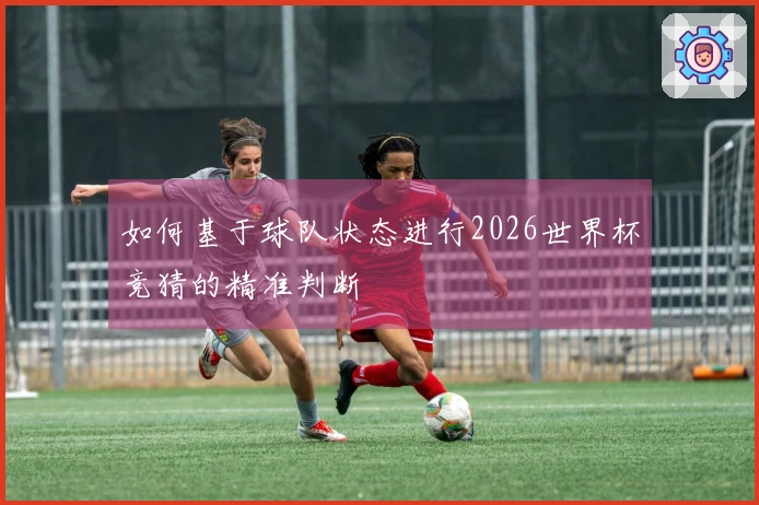 如何基于球队状态进行2026世界杯竞猜的精准判断