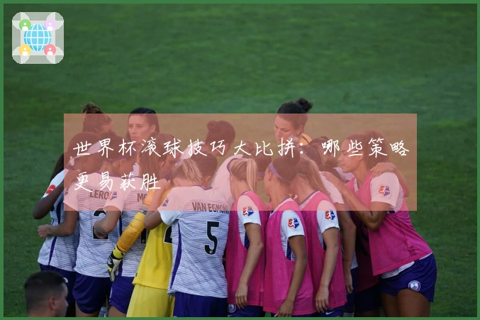 世界杯滚球技巧大比拼：哪些策略更易获胜